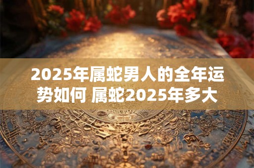 2025年属蛇男人的全年运势如何 属蛇2025年多大