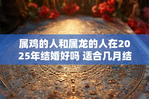 属鸡的人和属龙的人在2025年结婚好吗 适合几月结婚