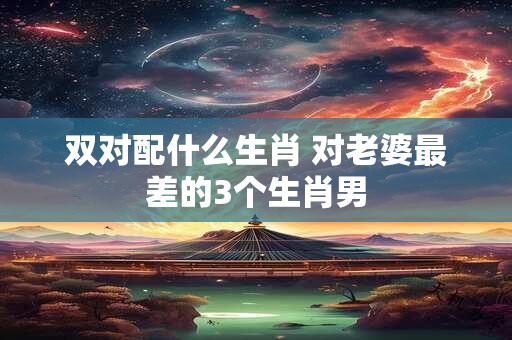 双对配什么生肖 对老婆最差的3个生肖男
