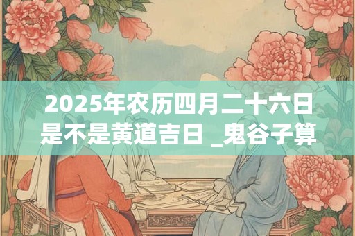 2025年农历四月二十六日是不是黄道吉日 _鬼谷子算命网