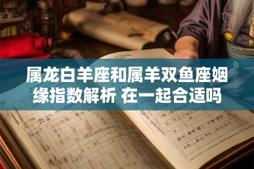 属龙白羊座和属羊双鱼座姻缘指数解析 在一起合适吗