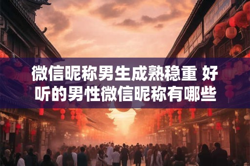 微信昵称男生成熟稳重 好听的男性微信昵称有哪些