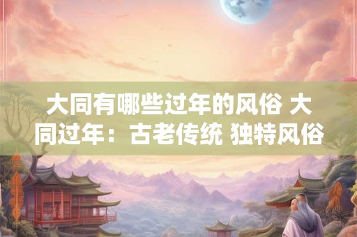 大同有哪些过年的风俗 大同过年：古老传统 独特风俗