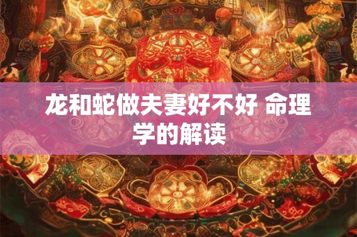 龙和蛇做夫妻好不好 命理学的解读