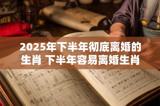 2025年下半年彻底离婚的生肖 下半年容易离婚生肖