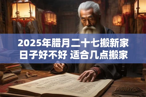 2025年腊月二十七搬新家日子好不好 适合几点搬家