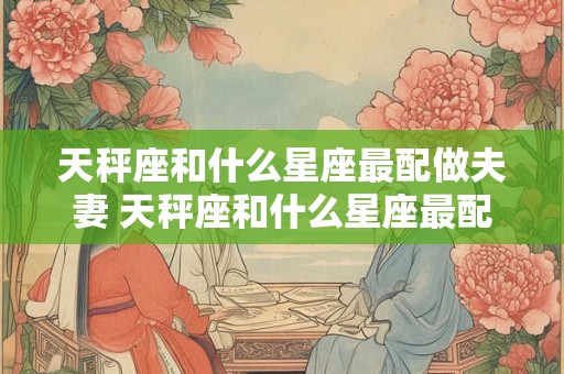 天秤座和什么星座最配做夫妻 天秤座和什么星座最配