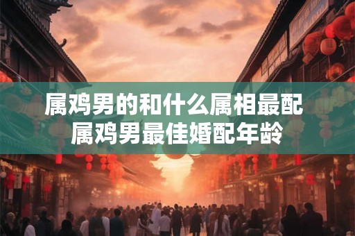 属鸡男的和什么属相最配 属鸡男最佳婚配年龄