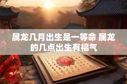 属龙几月出生是一等命 属龙的几点出生有福气