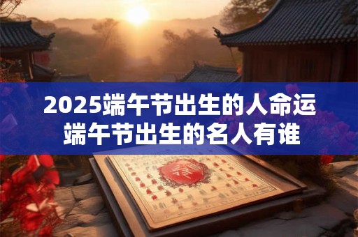 2025端午节出生的人命运 端午节出生的名人有谁 2025端午节出生的人命运 端午节出生的名人有谁
