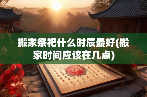 搬家祭祀什么时辰最好(搬家时间应该在几点)