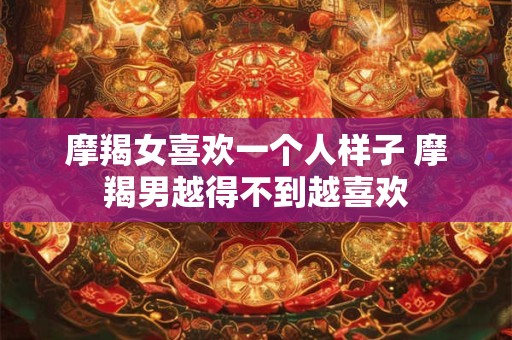 摩羯女喜欢一个人样子 摩羯男越得不到越喜欢
