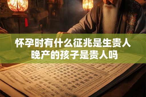 怀孕时有什么征兆是生贵人 晚产的孩子是贵人吗 怀孕时有什么征兆是生贵人 晚产的孩子是贵人吗