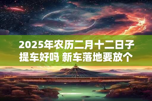 2025年农历二月十二日子提车好吗 新车落地要放个红包放在哪