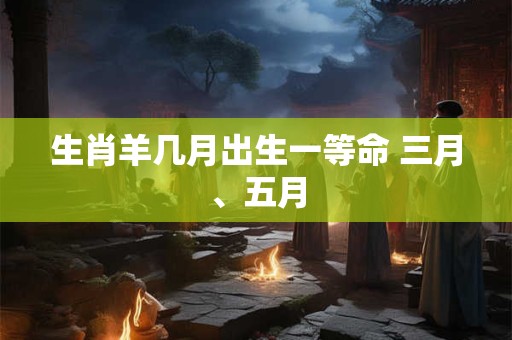 生肖羊几月出生一等命 三月、五月