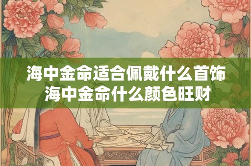 海中金命适合佩戴什么首饰 海中金命什么颜色旺财
