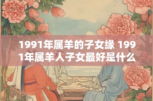 1991年属羊的子女缘 1991年属羊人子女最好是什么生肖