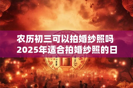 农历初三可以拍婚纱照吗 2025年适合拍婚纱照的日子