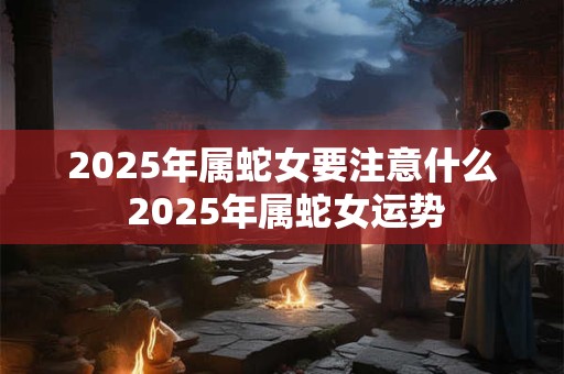 2025年属蛇女要注意什么 2025年属蛇女运势