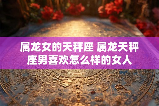 属龙女的天秤座 属龙天秤座男喜欢怎么样的女人
