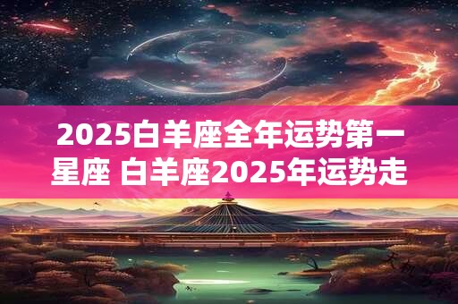2025白羊座全年运势第一星座 白羊座2025年运势走向