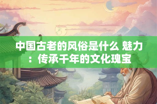 中国古老的风俗是什么 魅力：传承千年的文化瑰宝