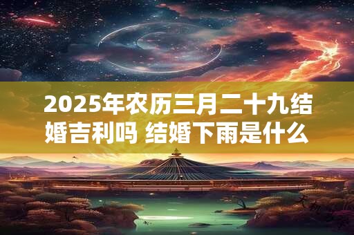 2025年农历三月二十九结婚吉利吗 结婚下雨是什么预兆