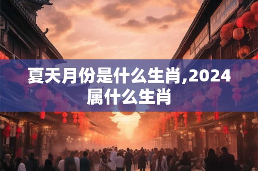 夏天月份是什么生肖,2024属什么生肖