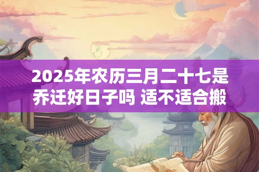 2025年农历三月二十七是乔迁好日子吗 适不适合搬家