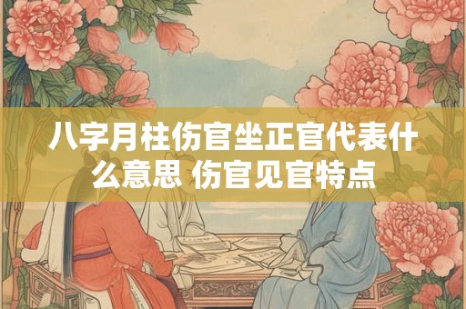八字月柱伤官坐正官代表什么意思 伤官见官特点 八字月柱伤官坐正官代表什么意思 伤官见官特点