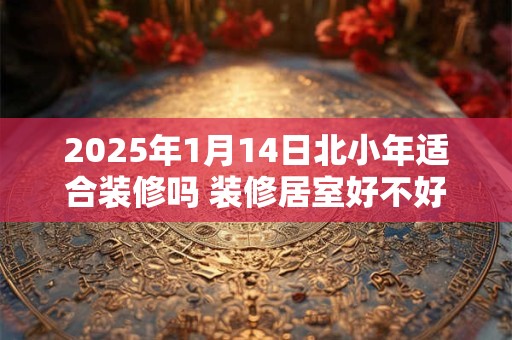 2025年1月14日北小年适合装修吗 装修居室好不好
