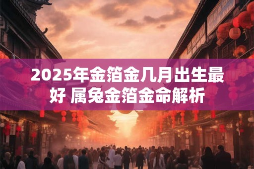 2025年金箔金几月出生最好 属兔金箔金命解析 2025年金箔金几月出生最好 属兔金箔金命解析