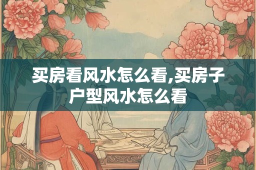 买房看风水怎么看,买房子户型风水怎么看