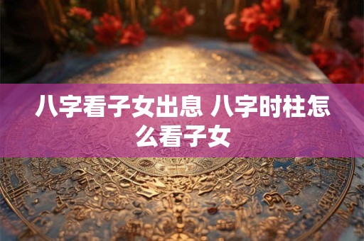 八字看子女出息 八字时柱怎么看子女