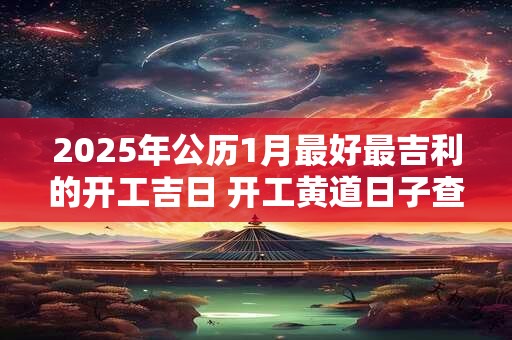 2025年公历1月最好最吉利的开工吉日 开工黄道日子查询