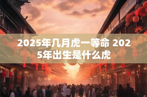 2026年几月虎一等命 2026年出生是什么虎
