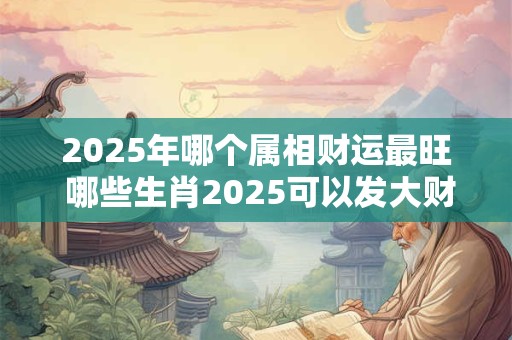 2025年哪个属相财运最旺 哪些生肖2025可以发大财