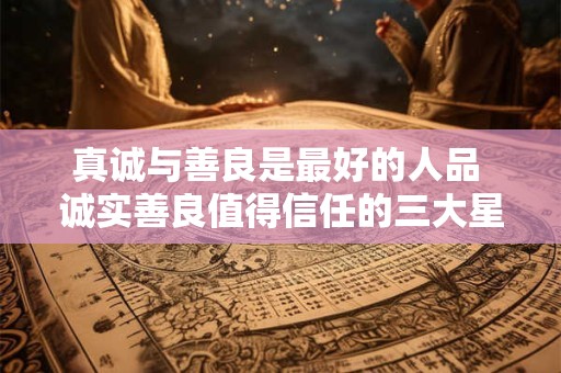 真诚与善良是最好的人品 诚实善良值得信任的三大星座