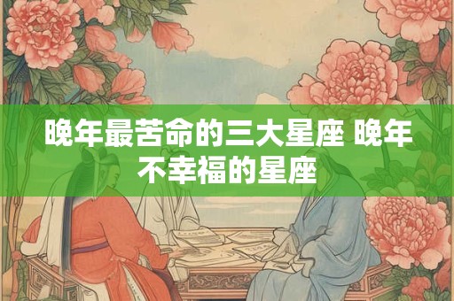 晚年最苦命的三大星座 晚年不幸福的星座