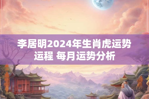 李居明2024年生肖虎运势运程 每月运势分析