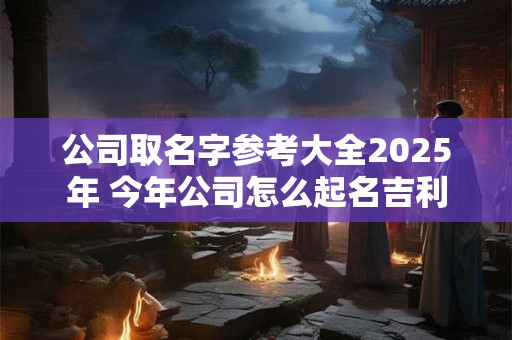 详细阅读:公司取名字参考大全2025年 今年公司怎么起名吉利 公司取名字参考大全2025年 今年公司怎么起名吉利