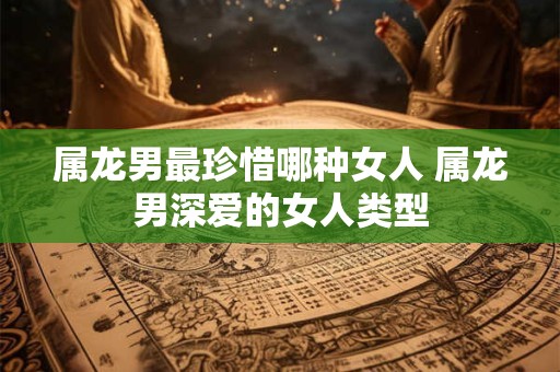 属龙男最珍惜哪种女人 属龙男深爱的女人类型