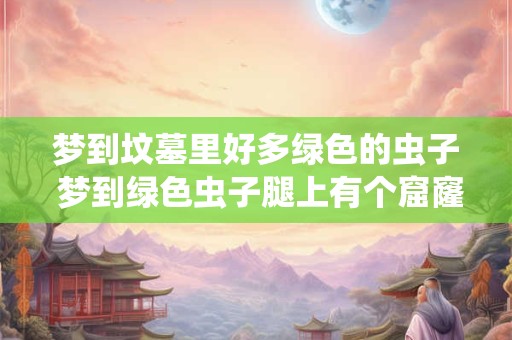 梦到坟墓里好多绿色的虫子 梦到绿色虫子腿上有个窟窿