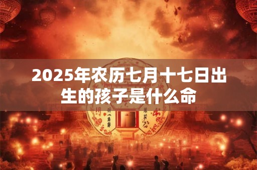 2025年农历七月十七日出生的孩子是什么命 2025年农历七月十七日出生的孩子是什么命