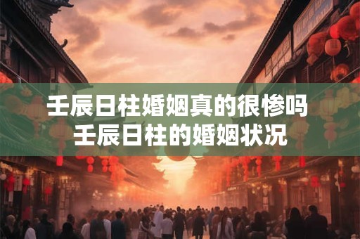 壬辰日柱婚姻真的很惨吗 壬辰日柱的婚姻状况
