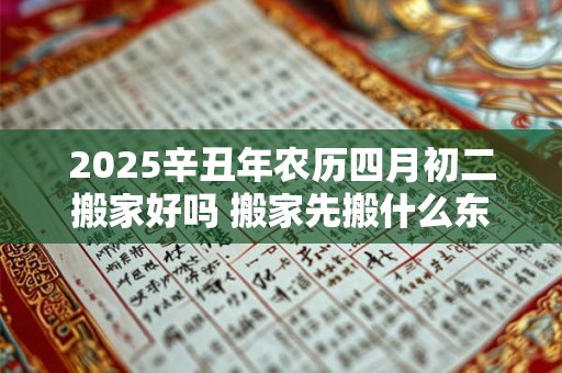 2025辛丑年农历四月初二搬家好吗 搬家先搬什么东西进去最好
