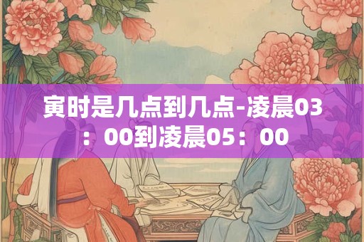 寅时是几点到几点-凌晨03：00到凌晨05：00