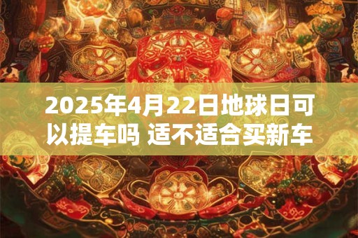 2025年4月22日地球日可以提车吗 适不适合买新车