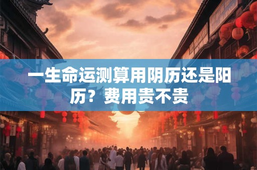 一生命运测算用阴历还是阳历？费用贵不贵