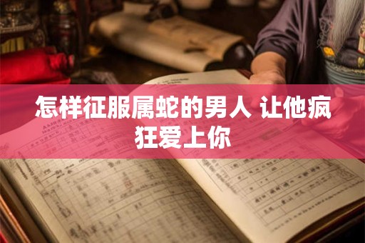 怎样征服属蛇的男人 让他疯狂爱上你